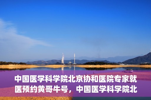 中国医学科学院北京协和医院专家就医预约黄哥牛号，中国医学科学院北京协和医院专家黄哥牛号预约攻略