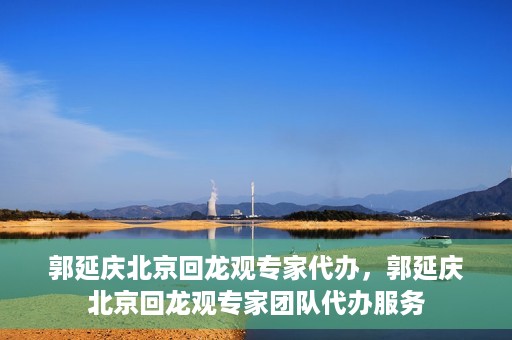 郭延庆北京回龙观专家代办，郭延庆北京回龙观专家团队代办服务