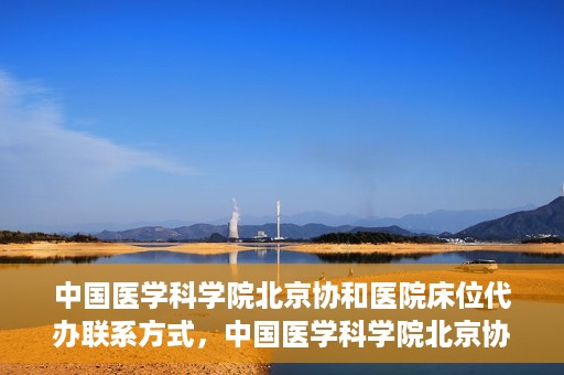 中国医学科学院北京协和医院床位代办联系方式，中国医学科学院北京协和医院床位预约咨询及联系方式
