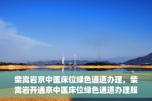 柴嵩岩京中医床位绿色通道办理，柴嵩岩开通京中医床位绿色通道办理服务
