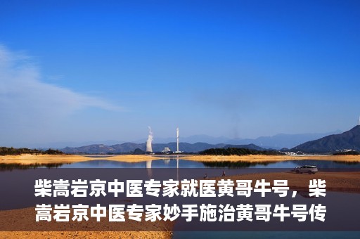 柴嵩岩京中医专家就医黄哥牛号，柴嵩岩京中医专家妙手施治黄哥牛号传奇故事