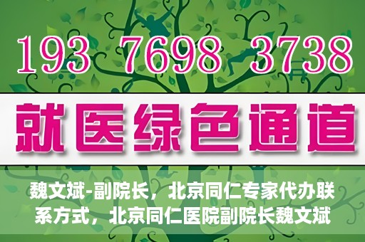 魏文斌-副院长，北京同仁专家代办联系方式，北京同仁医院副院长魏文斌，专家联系方式权威发布