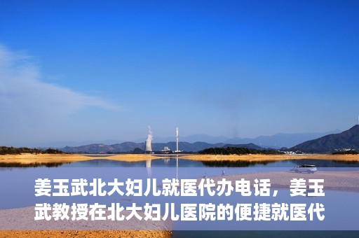 姜玉武北大妇儿就医代办电话，姜玉武教授在北大妇儿医院的便捷就医代办服务联系电话