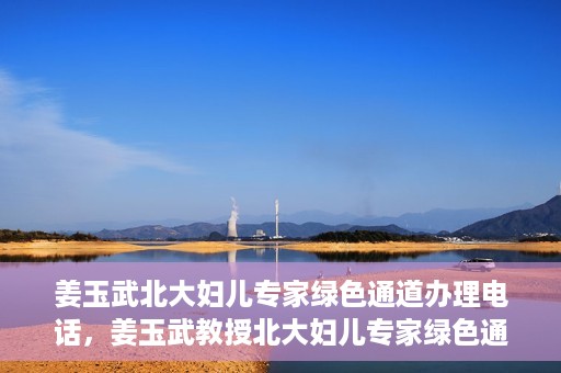 姜玉武北大妇儿专家绿色通道办理电话，姜玉武教授北大妇儿专家绿色通道联系热线