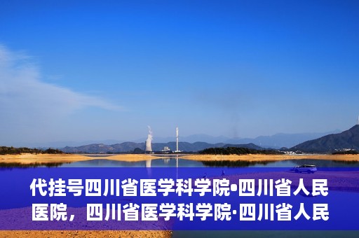 代挂号四川省医学科学院•四川省人民医院，四川省医学科学院·四川省人民医院代挂号服务解析