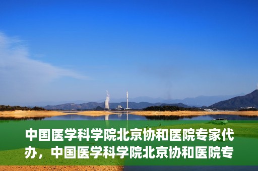 中国医学科学院北京协和医院专家代办，中国医学科学院北京协和医院专家代办服务详解