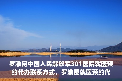 罗渝昆中国人民解放军301医院就医预约代办联系方式，罗渝昆就医预约代办服务，中国人民解放军301医院联系方式揭秘