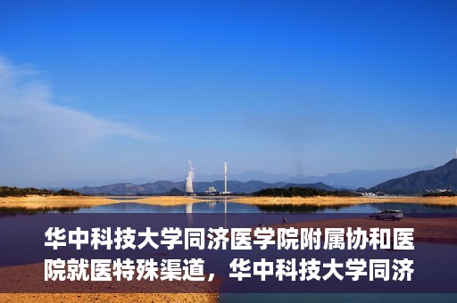 华中科技大学同济医学院附属协和医院就医特殊渠道，华中科技大学同济医学院附属协和医院就医特殊通道详解