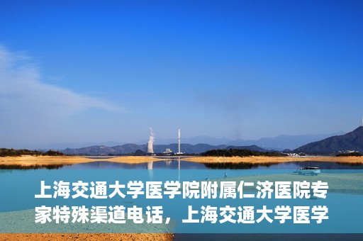 上海交通大学医学院附属仁济医院专家特殊渠道电话，上海交通大学医学院附属仁济医院专家特殊渠道联系电话揭秘