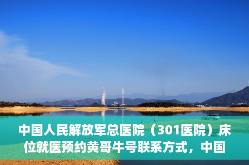 中国人民解放军总医院（301医院）床位就医预约黄哥牛号联系方式，中国人民解放军总医院（301医院）床位预约联系方式，黄哥牛号就医指南