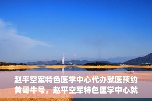 赵平空军特色医学中心代办就医预约黄哥牛号，赵平空军特色医学中心就医预约代办服务——黄哥牛号助您轻松挂号就医
