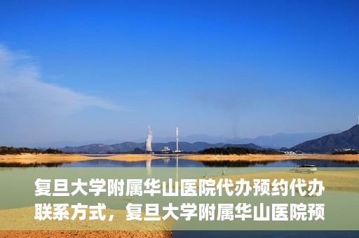 复旦大学附属华山医院代办预约代办联系方式，复旦大学附属华山医院预约代办服务联系方式及指南