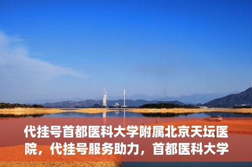 代挂号首都医科大学附属北京天坛医院，代挂号服务助力，首都医科大学附属北京天坛医院预约挂号无忧