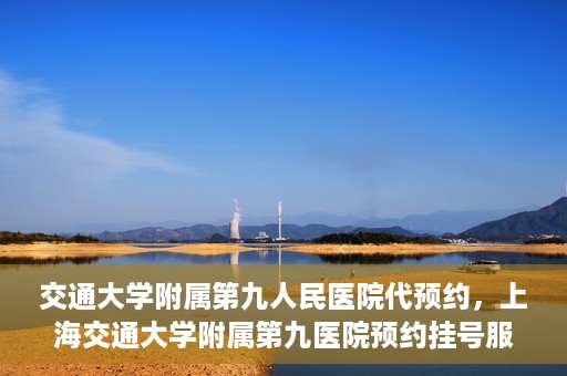 交通大学附属第九人民医院代预约，上海交通大学附属第九医院预约挂号服务指南