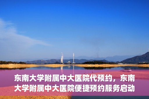 东南大学附属中大医院代预约，东南大学附属中大医院便捷预约服务启动