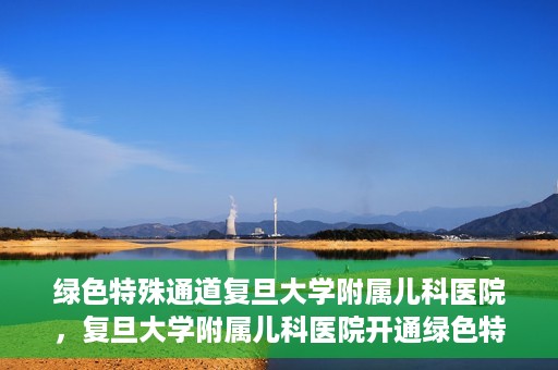 绿色特殊通道复旦大学附属儿科医院，复旦大学附属儿科医院开通绿色特殊通道，关爱儿童健康之路