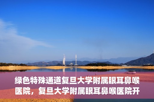 绿色特殊通道复旦大学附属眼耳鼻喉医院，复旦大学附属眼耳鼻喉医院开通绿色特殊通道助力患者健康之路