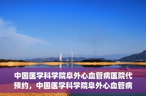 中国医学科学院阜外心血管病医院代预约，中国医学科学院阜外心血管病医院预约服务详解，便捷代预约功能助您轻松就医