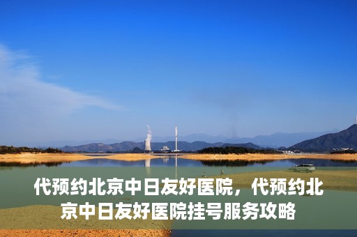 代预约北京中日友好医院，代预约北京中日友好医院挂号服务攻略