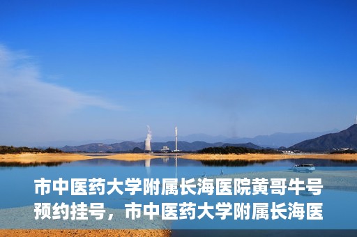 市中医药大学附属长海医院黄哥牛号预约挂号，市中医药大学附属长海医院黄哥牛号，预约挂号指南