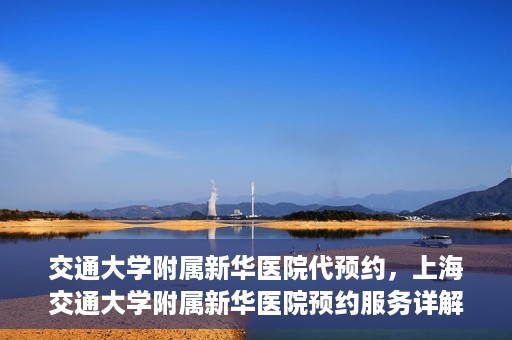 交通大学附属新华医院代预约，上海交通大学附属新华医院预约服务详解