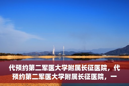 代预约第二军医大学附属长征医院，代预约第二军医大学附属长征医院，一站式便捷就医服务