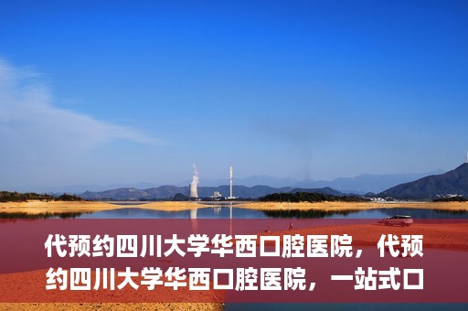 代预约四川大学华西口腔医院，代预约四川大学华西口腔医院，一站式口腔健康预约服务体验