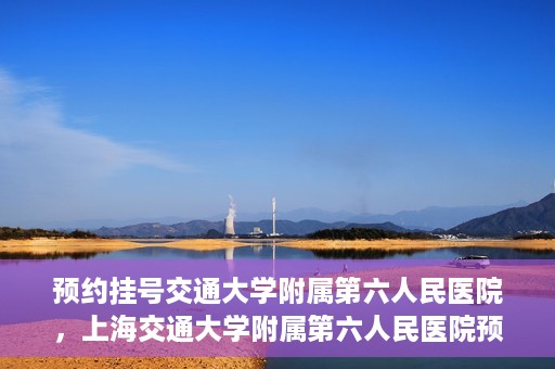 预约挂号交通大学附属第六人民医院，上海交通大学附属第六人民医院预约挂号攻略