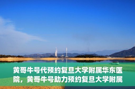 黄哥牛号代预约复旦大学附属华东医院，黄哥牛号助力预约复旦大学附属华东医院，一站式便捷就医服务