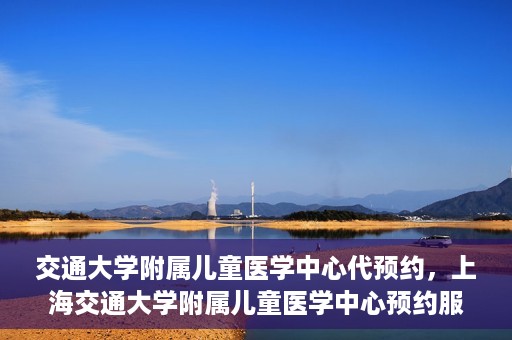 交通大学附属儿童医学中心代预约，上海交通大学附属儿童医学中心预约服务详解