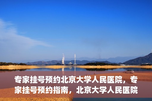 专家挂号预约北京大学人民医院，专家挂号预约指南，北京大学人民医院就医攻略