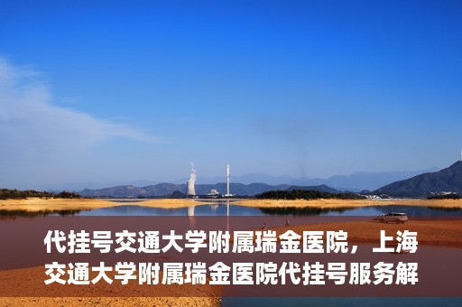 代挂号交通大学附属瑞金医院，上海交通大学附属瑞金医院代挂号服务解析