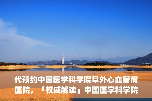 代预约中国医学科学院阜外心血管病医院，「权威解读」中国医学科学院阜外心血管病医院预约指南