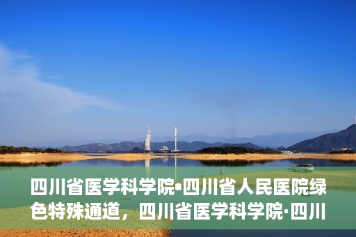 四川省医学科学院•四川省人民医院绿色特殊通道，四川省医学科学院·四川省人民医院启动绿色特殊通道，助力健康四川建设