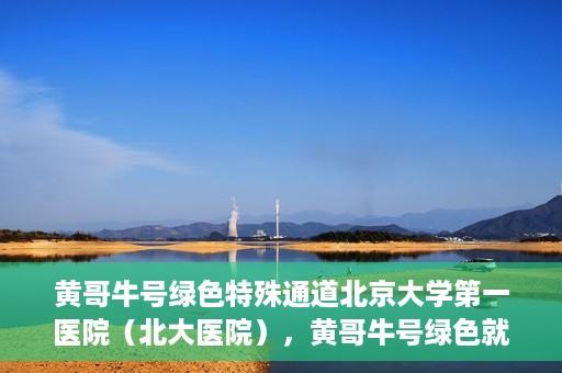 黄哥牛号绿色特殊通道北京大学第一医院（北大医院），黄哥牛号绿色就医通道，北京大学第一医院（北大医院）的独家实践