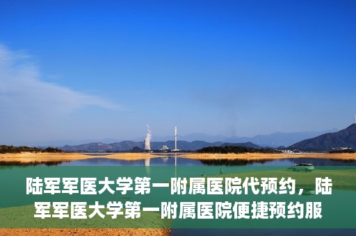 陆军军医大学第一附属医院代预约，陆军军医大学第一附属医院便捷预约服务启动