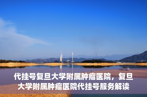 代挂号复旦大学附属肿瘤医院，复旦大学附属肿瘤医院代挂号服务解读