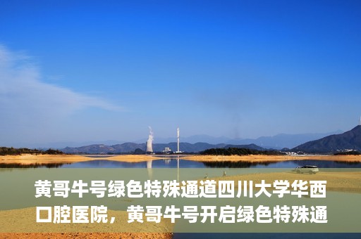 黄哥牛号绿色特殊通道四川大学华西口腔医院，黄哥牛号开启绿色特殊通道，四川大学华西口腔医院倾力支持