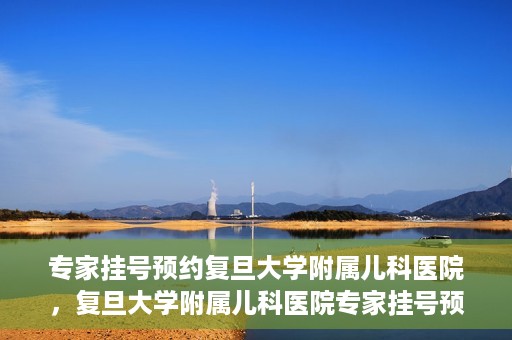 专家挂号预约复旦大学附属儿科医院，复旦大学附属儿科医院专家挂号预约攻略解析