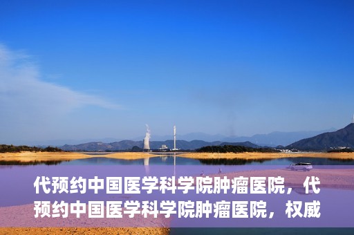 代预约中国医学科学院肿瘤医院，代预约中国医学科学院肿瘤医院，权威医疗资源的便捷通道
