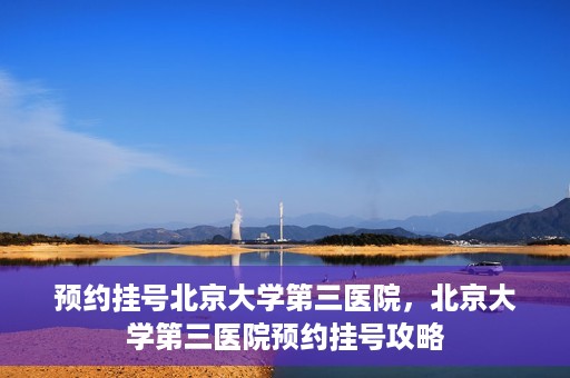 预约挂号北京大学第三医院，北京大学第三医院预约挂号攻略