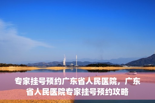 专家挂号预约广东省人民医院，广东省人民医院专家挂号预约攻略