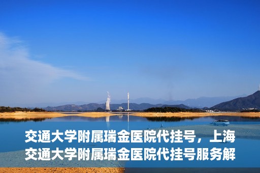 交通大学附属瑞金医院代挂号，上海交通大学附属瑞金医院代挂号服务解析