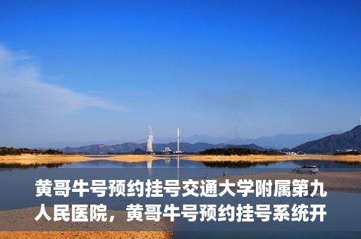 黄哥牛号预约挂号交通大学附属第九人民医院，黄哥牛号预约挂号系统开通，交通大学附属第九人民医院挂号服务上线