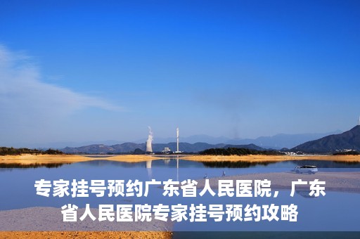专家挂号预约广东省人民医院，广东省人民医院专家挂号预约攻略