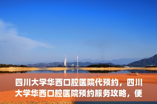 四川大学华西口腔医院代预约，四川大学华西口腔医院预约服务攻略，便捷代预约体验