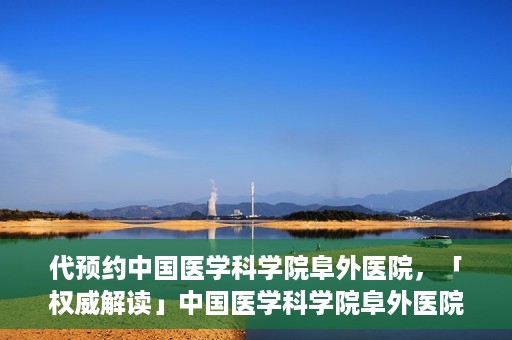 代预约中国医学科学院阜外医院，「权威解读」中国医学科学院阜外医院预约指南与就医体验分享