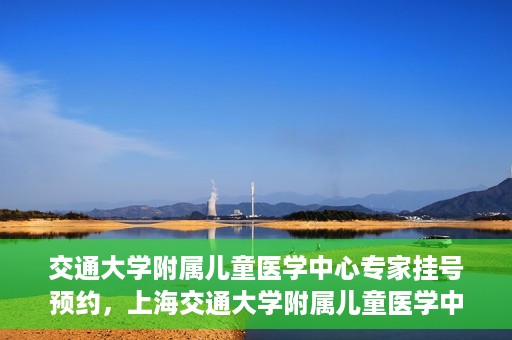 交通大学附属儿童医学中心专家挂号预约，上海交通大学附属儿童医学中心专家挂号预约指南