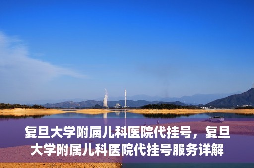 复旦大学附属儿科医院代挂号，复旦大学附属儿科医院代挂号服务详解