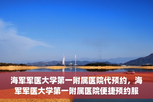 海军军医大学第一附属医院代预约，海军军医大学第一附属医院便捷预约服务启动